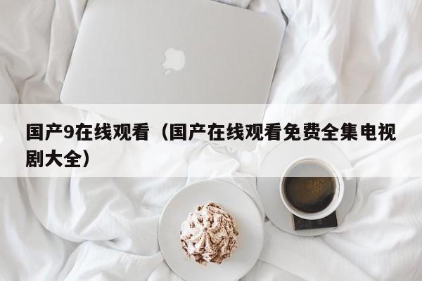 国产9在线观看（国产在线观看免费全集电视剧大全）