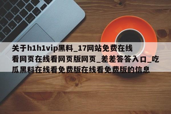 关于h1h1vip黑料_17网站免费在线看网页在线看网页版网页_差差答答入口_吃瓜黑料在线看免费版在线看免费版的信息