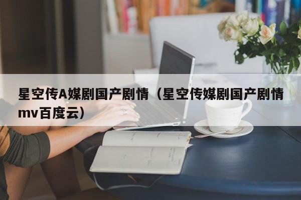 星空传A媒剧国产剧情（星空传媒剧国产剧情mv百度云）
