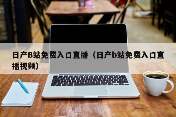 日产B站免费入口直播（日产b站免费入口直播视频）
