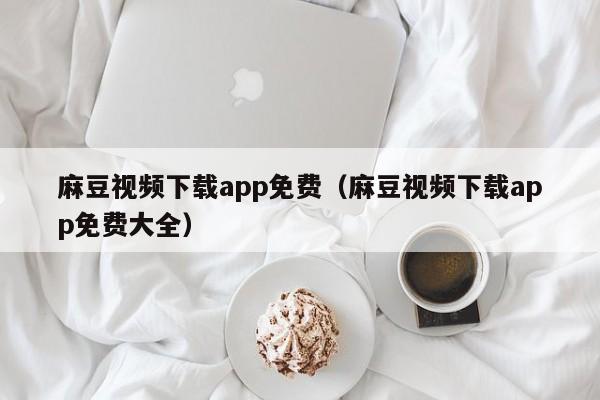 麻豆视频下载app免费（麻豆视频下载app免费大全）