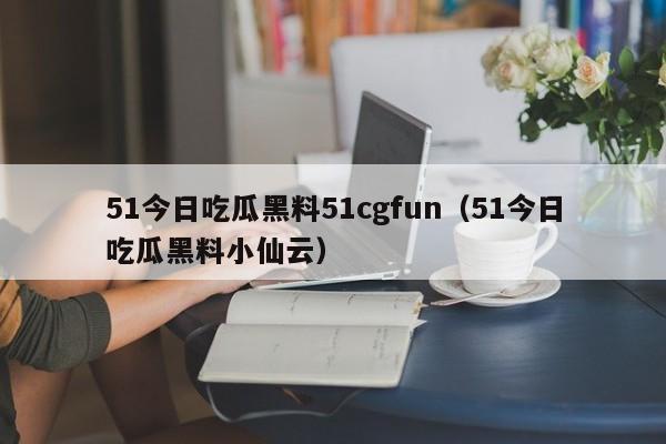 51今日吃瓜黑料51cgfun（51今日吃瓜黑料小仙云）