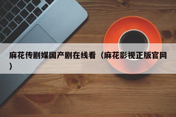 麻花传剧媒国产剧在线看（麻花影视正版官网）