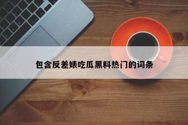 包含反差婊吃瓜黑料热门的词条
