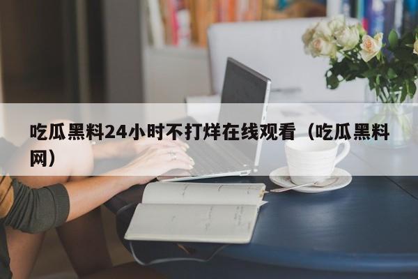 吃瓜黑料24小时不打烊在线观看（吃瓜黑料网）
