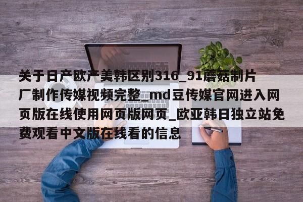 关于日产欧产美韩区别316_91蘑菇制片厂制作传媒视频完整_md豆传媒官网进入网页版在线使用网页版网页_欧亚韩日独立站免费观看中文版在线看的信息