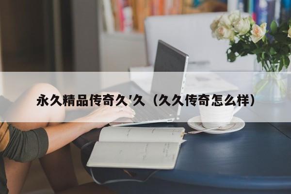 永久精品传奇久′久（久久传奇怎么样）