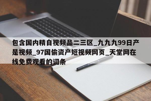 包含国内精自视频品二三区_九九九99日产是视频_97国偷资产短视频网页_天堂网在线免费观看的词条