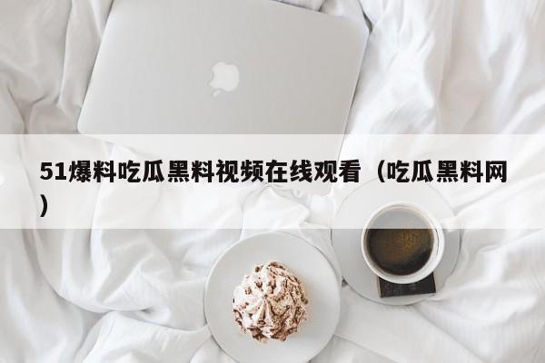 51爆料吃瓜黑料视频在线观看（吃瓜黑料网）