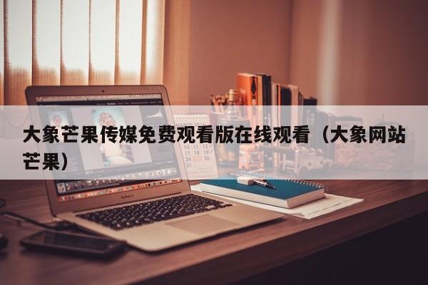 大象芒果传媒免费观看版在线观看（大象网站芒果）