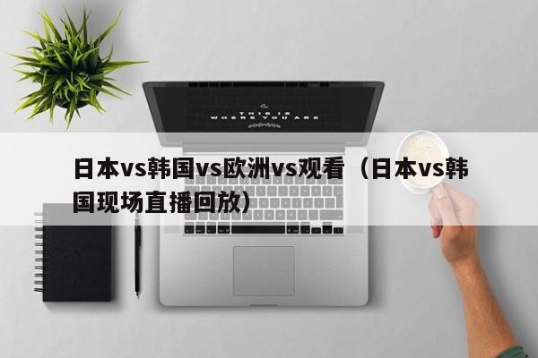 日本vs韩国vs欧洲vs观看（日本vs韩国现场直播回放）